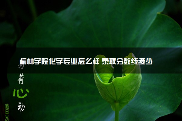 榆林学院化学专业怎么样 录取分数线多少