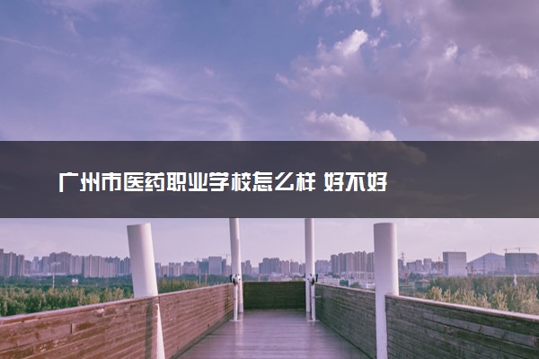 广州市医药职业学校怎么样 好不好
