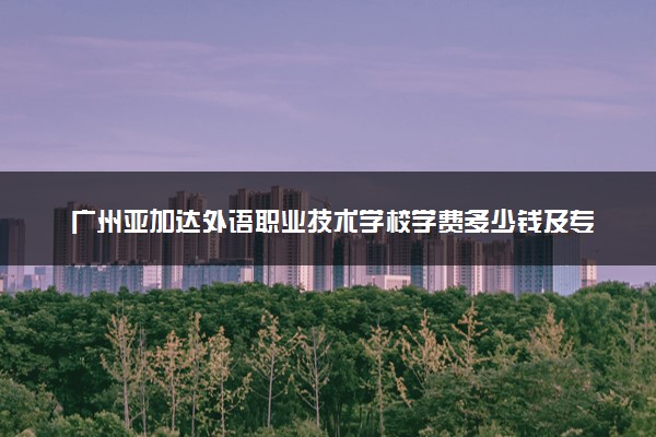 广州亚加达外语职业技术学校学费多少钱及专业收费标准