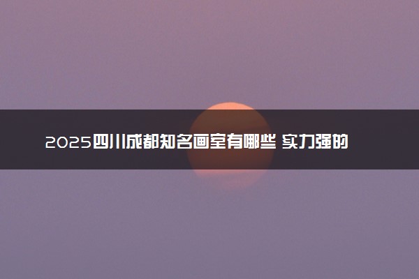 2025四川成都知名画室有哪些 实力强的推荐