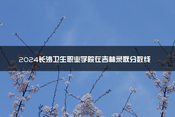 2024长沙卫生职业学院在吉林录取分数线 各专业分数及位次
