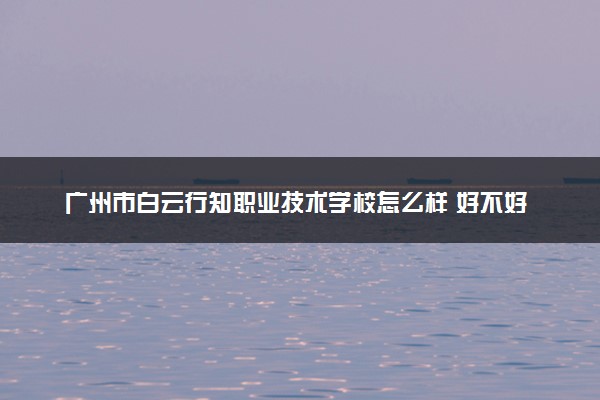 广州市白云行知职业技术学校怎么样 好不好