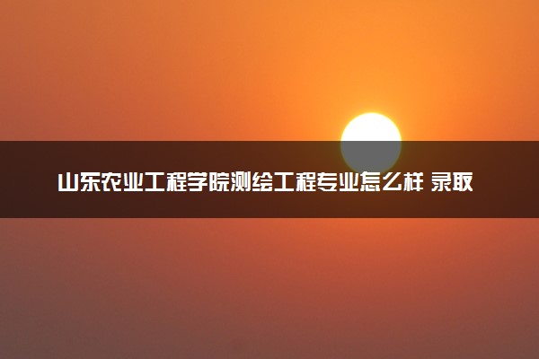 山东农业工程学院测绘工程专业怎么样 录取分数线多少