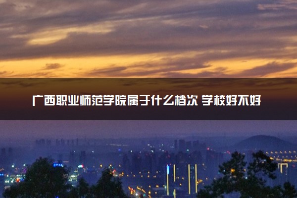 广西职业师范学院属于什么档次 学校好不好