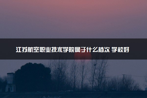 江苏航空职业技术学院属于什么档次 学校好不好