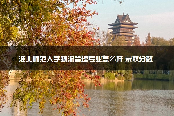 淮北师范大学物流管理专业怎么样 录取分数线多少
