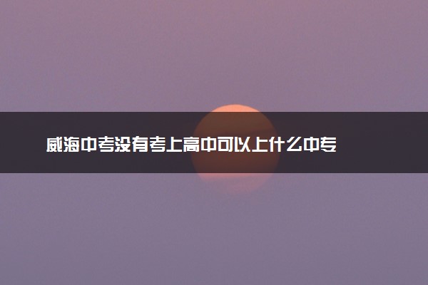 威海中考没有考上高中可以上什么中专