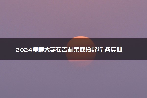 2024集美大学在吉林录取分数线 各专业分数及位次
