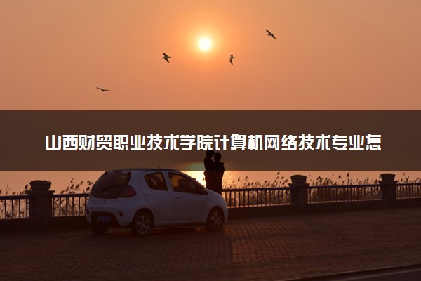 山西财贸职业技术学院计算机网络技术专业怎么样 录取分数线多少