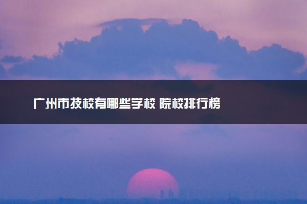 广州市技校有哪些学校 院校排行榜