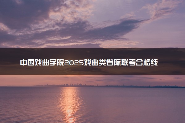 中国戏曲学院2025戏曲类省际联考合格线公布 分数线是多少