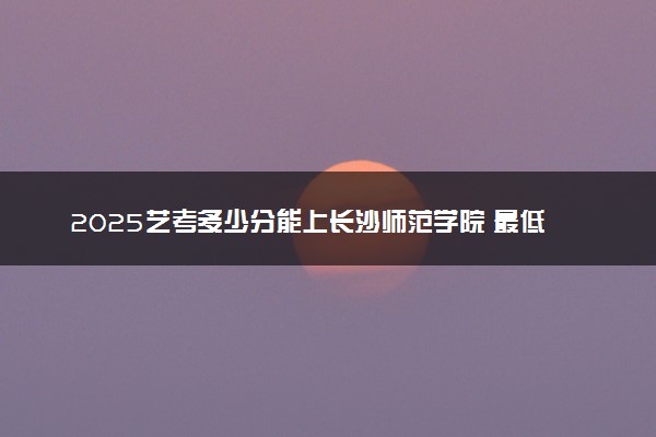 2025艺考多少分能上长沙师范学院 最低分数线是多少