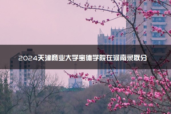 2024天津商业大学宝德学院在河南录取分数线 各专业分数及位次