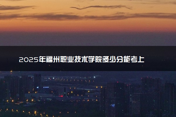 2025年福州职业技术学院多少分能考上 最低分及位次