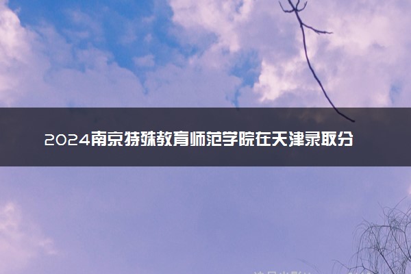 2024南京特殊教育师范学院在天津录取分数线 各专业分数及位次