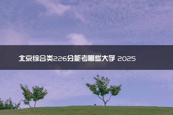 北京综合类226分能考哪些大学 2025考生稳上的大学名单