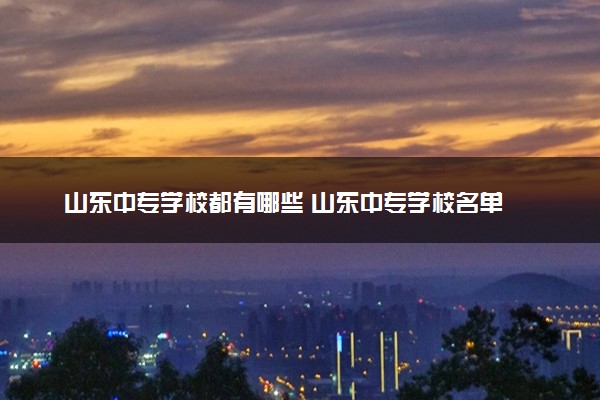 山东中专学校都有哪些 山东中专学校名单