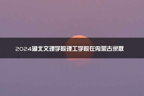 2024湖北文理学院理工学院在内蒙古录取分数线 各专业分数及位次