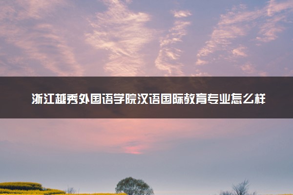 浙江越秀外国语学院汉语国际教育专业怎么样 录取分数线多少