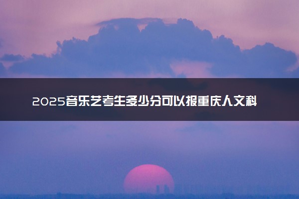 2025音乐艺考生多少分可以报重庆人文科技学院
