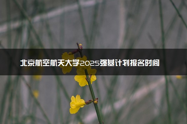 北京航空航天大学2025强基计划报名时间什么时候 多少分入围