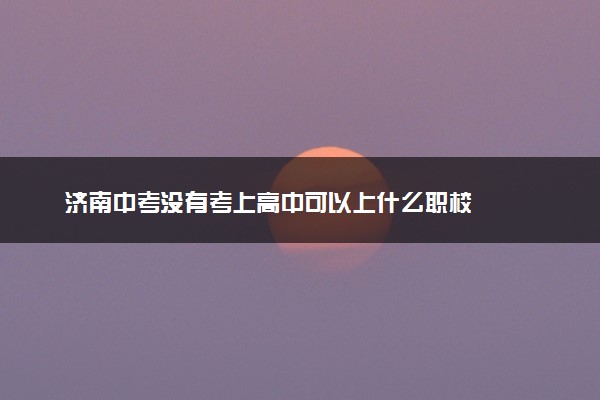 济南中考没有考上高中可以上什么职校