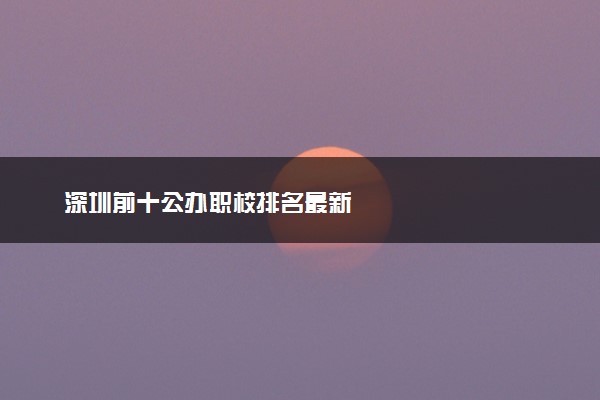 深圳前十公办职校排名最新