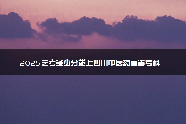 2025艺考多少分能上四川中医药高等专科学校 最低分数线是多少