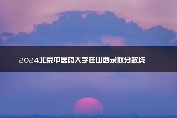 2024北京中医药大学在山西录取分数线 各专业分数及位次