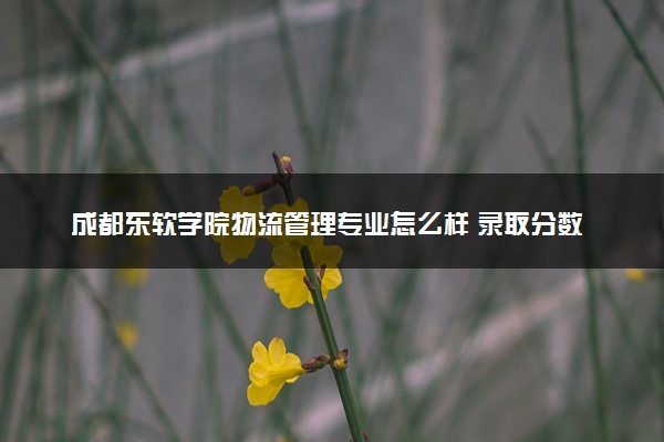 成都东软学院物流管理专业怎么样 录取分数线多少