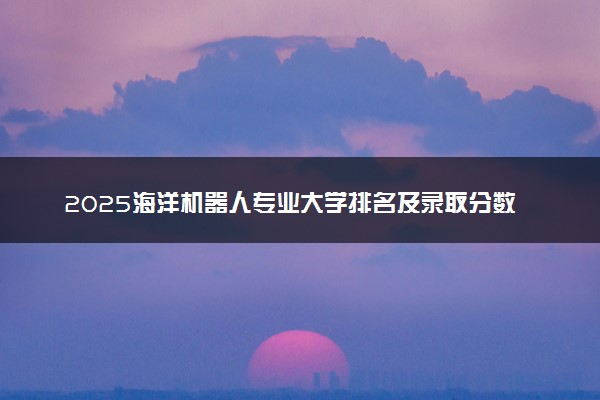 2025海洋机器人专业大学排名及录取分数线