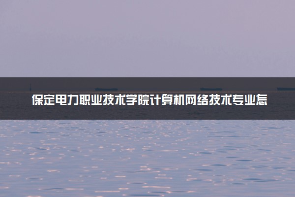 保定电力职业技术学院计算机网络技术专业怎么样 录取分数线多少