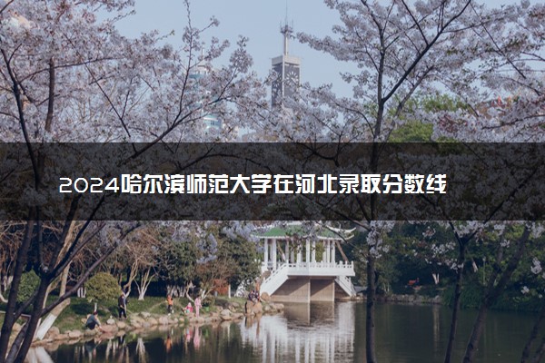 2024哈尔滨师范大学在河北录取分数线 各专业分数及位次