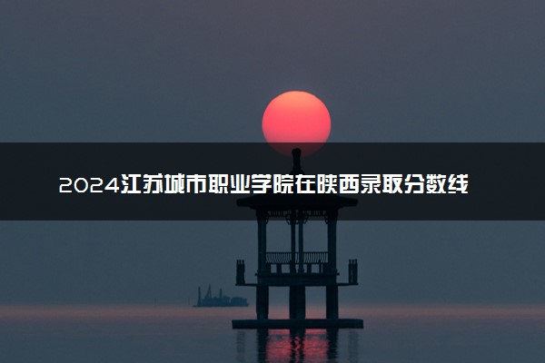 2024江苏城市职业学院在陕西录取分数线 各专业分数及位次