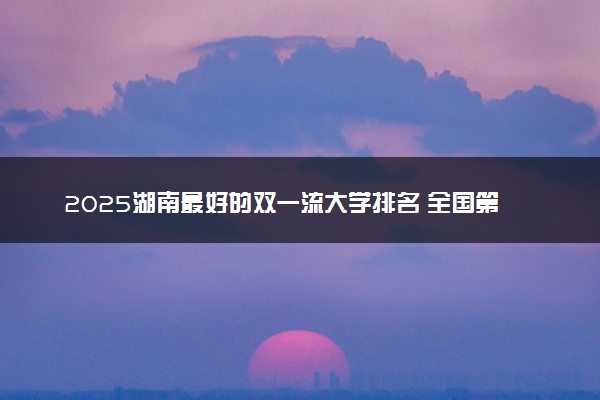 2025湖南最好的双一流大学排名 全国第几名