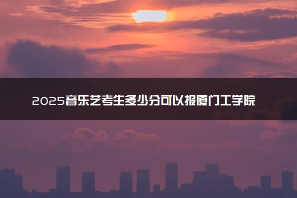2025音乐艺考生多少分可以报厦门工学院