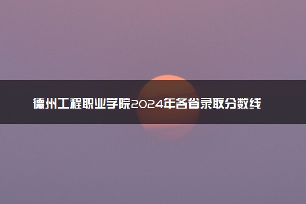 德州工程职业学院2024年各省录取分数线 多少分能考上