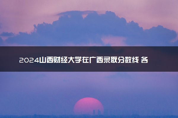 2024山西财经大学在广西录取分数线 各专业分数及位次
