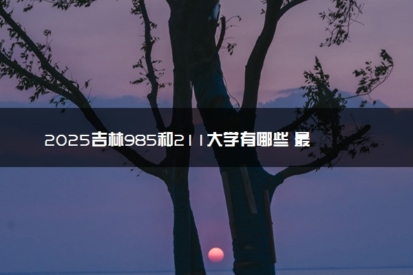 2025吉林985和211大学有哪些 最新排名和分数线