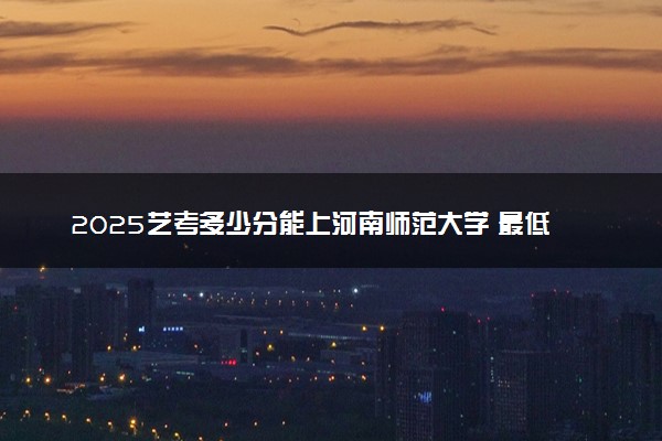2025艺考多少分能上河南师范大学 最低分数线是多少