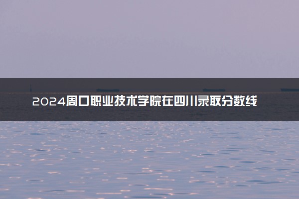 2024周口职业技术学院在四川录取分数线 各专业分数及位次