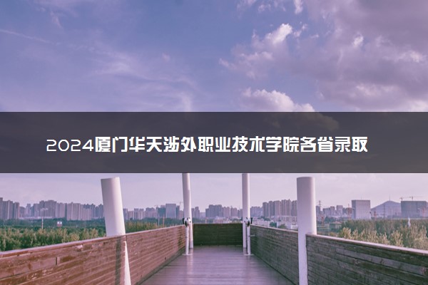 2024厦门华天涉外职业技术学院各省录取分数线是多少 最低分及位次