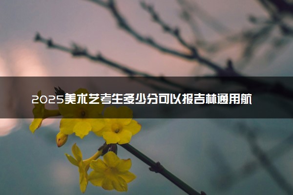 2025美术艺考生多少分可以报吉林通用航空职业技术学院