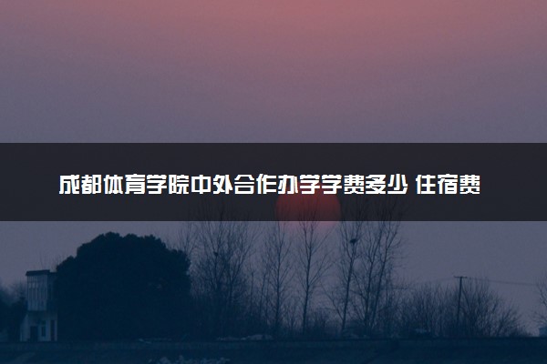 成都体育学院中外合作办学学费多少 住宿费多少