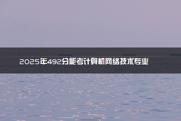 2025年492分能考计算机网络技术专业吗 492分计算机网络技术专业大学推荐