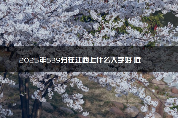 2025年539分在江西上什么大学好 近三年录取分数线是多少
