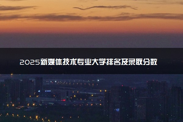 2025新媒体技术专业大学排名及录取分数线