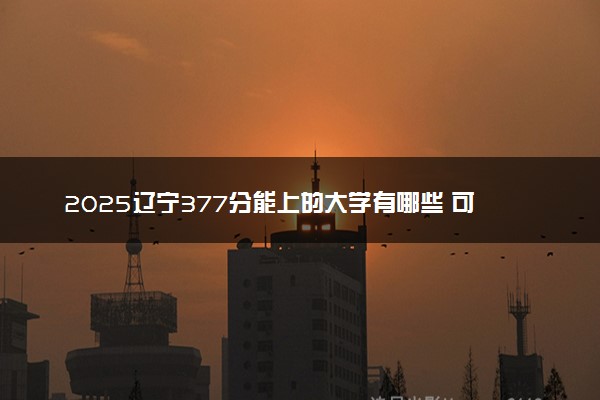 2025辽宁377分能上的大学有哪些 可以报考院校名单