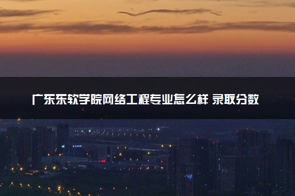 广东东软学院网络工程专业怎么样 录取分数线多少