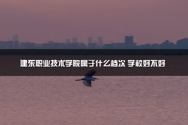 建东职业技术学院属于什么档次 学校好不好